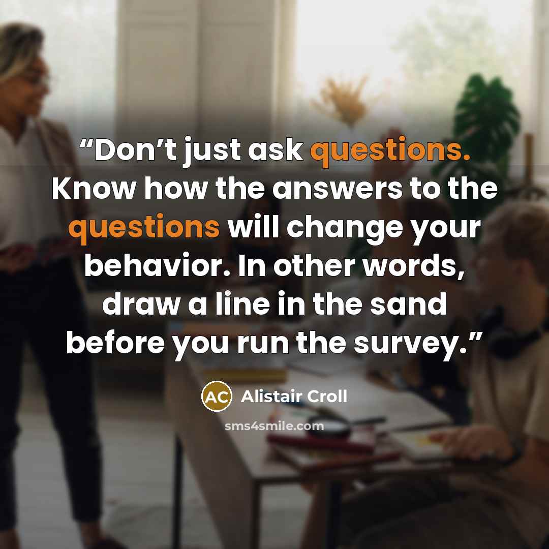“Don’t just ask questions. Know how the answers to the questions will change your behavior. In other words, draw a line in the sand before you run the survey.” quote by Alistair Croll