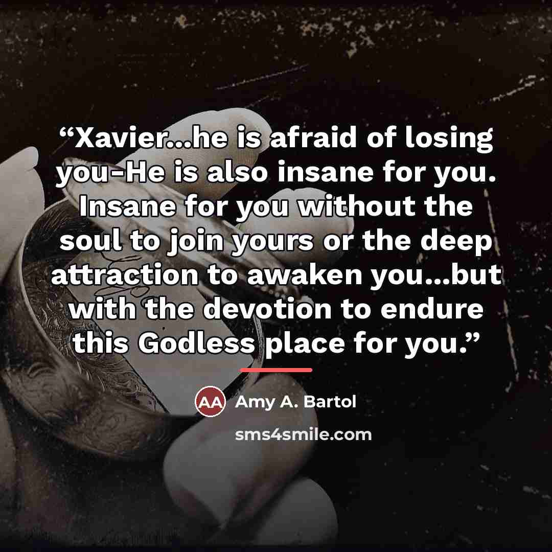 “Xavier...he is afraid of losing you-He is also insane for you. Insane for you without the soul to join yours or the deep attraction to awaken you...but with the devotion to endure this Godless place for you.” quote by Amy A. Bartol