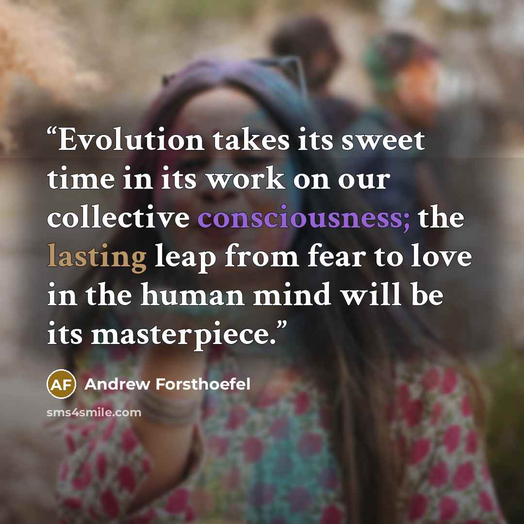 “Evolution takes its sweet time in its work on our collective consciousness; the lasting leap from fear to love in the human mind will be its masterpiece.” quote by Andrew Forsthoefel