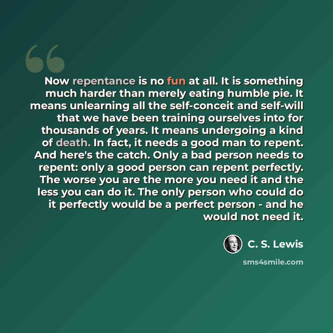 “Now repentance is no fun at all. It is something much harder than merely eating humble pie. It means unlearning all the self-conceit and self-will that we have been training ourselves into for thousands of years. It means undergoing a kind of death. In fact, it needs a good man to repent. And…” quote by C. S. Lewis