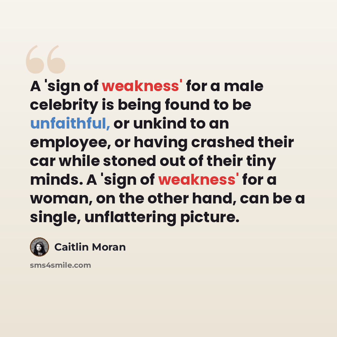 “A 'sign of weakness' for a male celebrity is being found to be unfaithful, or unkind to an employee, or having crashed their car while stoned out of their tiny minds. A 'sign of weakness' for a woman, on the other hand, can be a single, unflattering picture.” quote by Caitlin Moran
