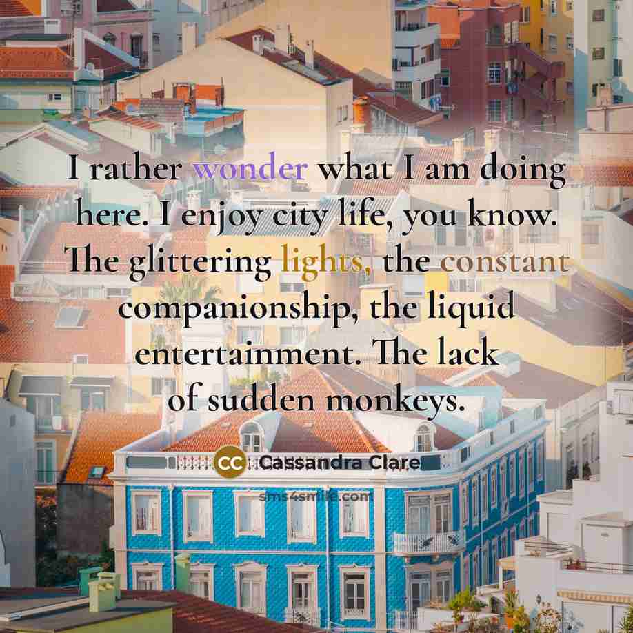 “I rather wonder what I am doing here. I enjoy city life, you know. The glittering lights, the constant companionship, the liquid entertainment. The lack of sudden monkeys.” quote by Cassandra Clare