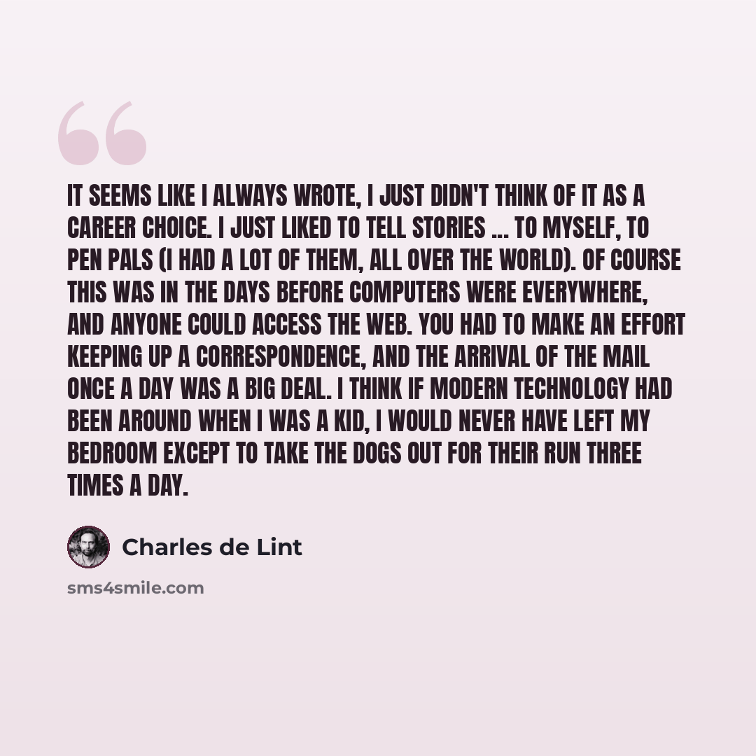 “It seems like I always wrote, I just didn't think of it as a career choice. I just liked to tell stories ... to myself, to pen pals (I had a lot of them, all over the world). Of course this was in the days before computers were everywhere, and anyone could access the Web. You had to make an effort…” quote by Charles de Lint