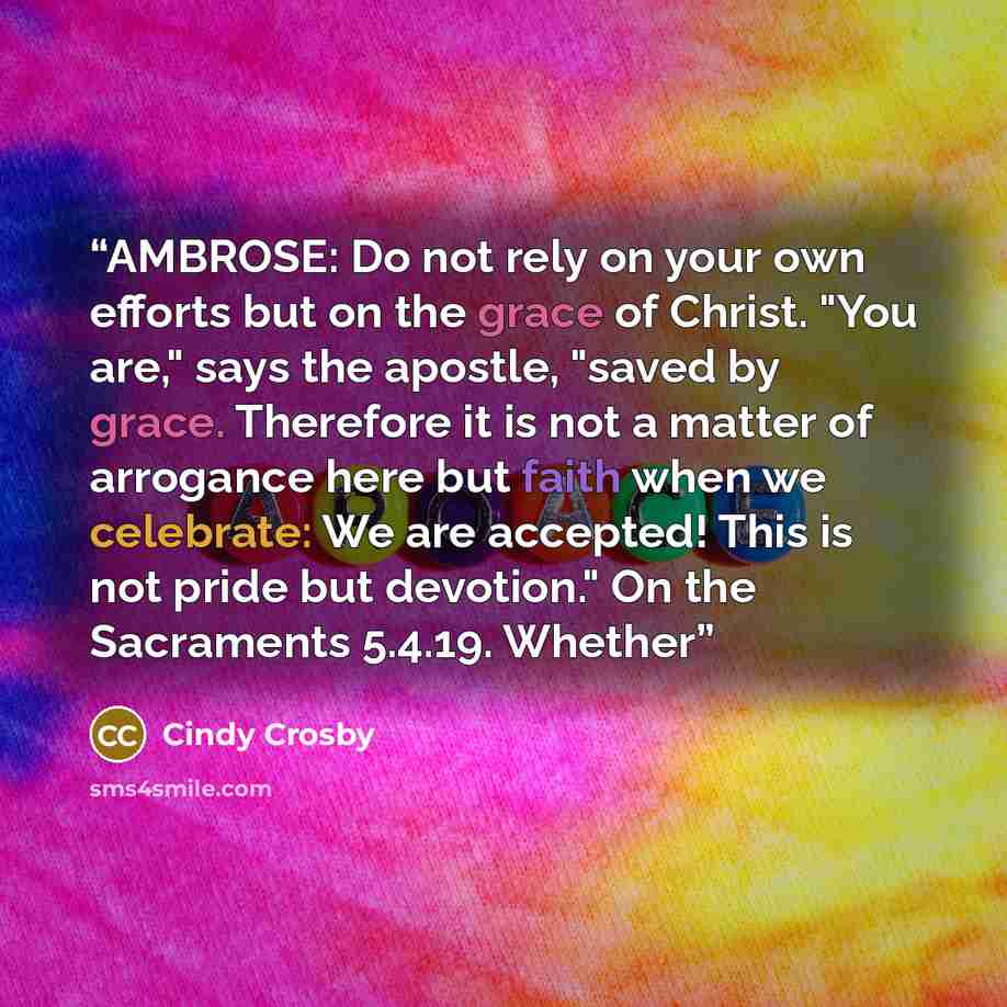 “AMBROSE: Do not rely on your own efforts but on the grace of Christ. "You are," says the apostle, "saved by grace. Therefore it is not a matter of arrogance here but faith when we celebrate: We are accepted! This is not pride but devotion." On the Sacraments 5.4.19. Whether” quote by Cindy Crosby