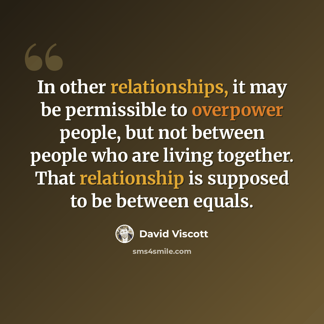 “In other relationships, it may be permissible to overpower people, but not between people who are living together. That relationship is supposed to be between equals.” quote by David Viscott