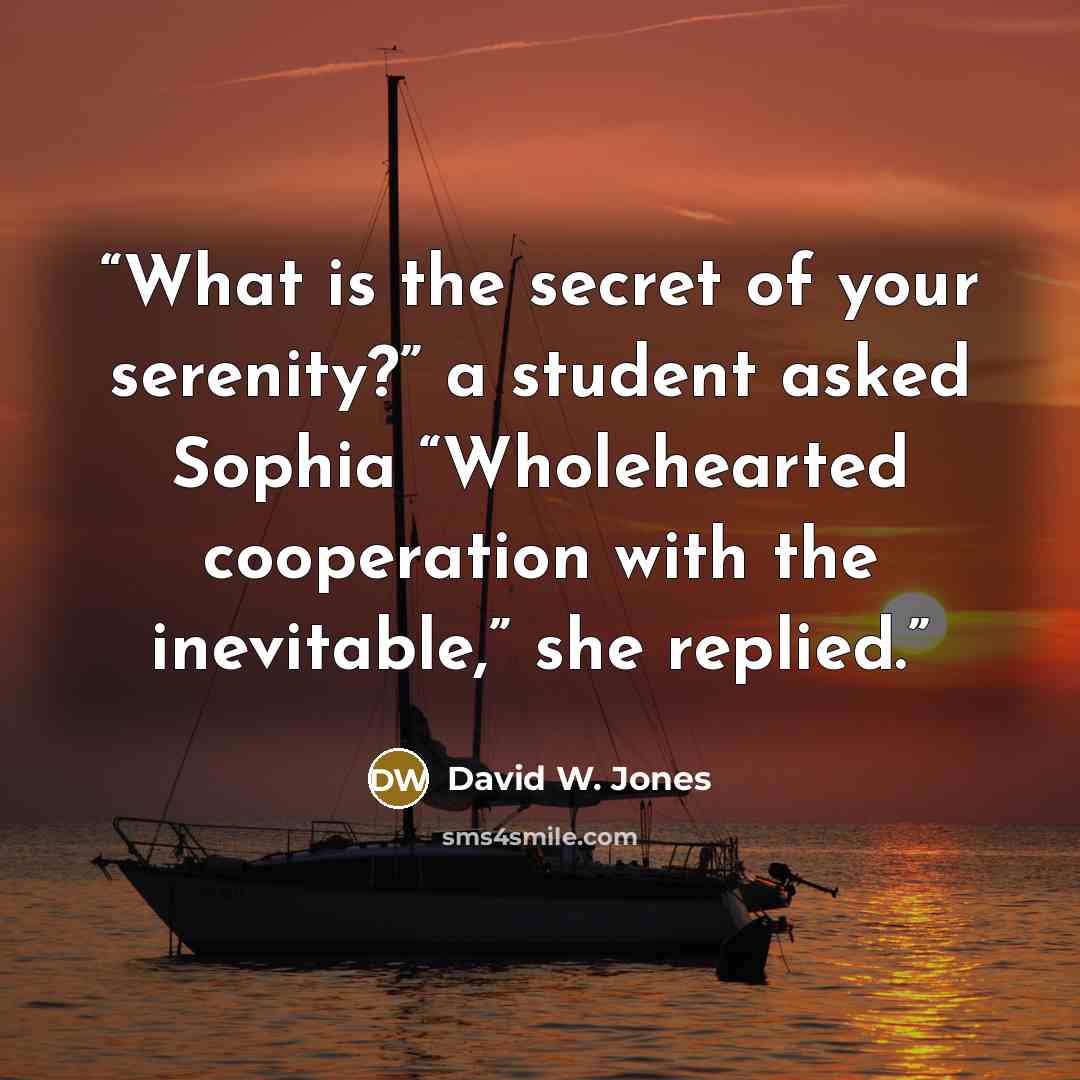 “What is the secret of your serenity?” a student asked Sophia “Wholehearted cooperation with the inevitable,” she replied.” quote by David W. Jones