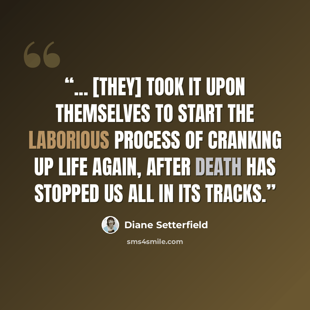 “... [They] took it upon themselves to start the laborious process of cranking up life again, after death has stopped us all in its tracks.” quote by Diane Setterfield