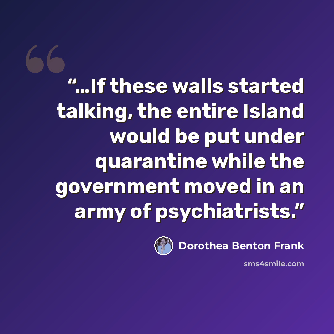 “…If these walls started talking, the entire Island would be put under quarantine while the government moved in an army of psychiatrists.” quote by Dorothea Benton Frank