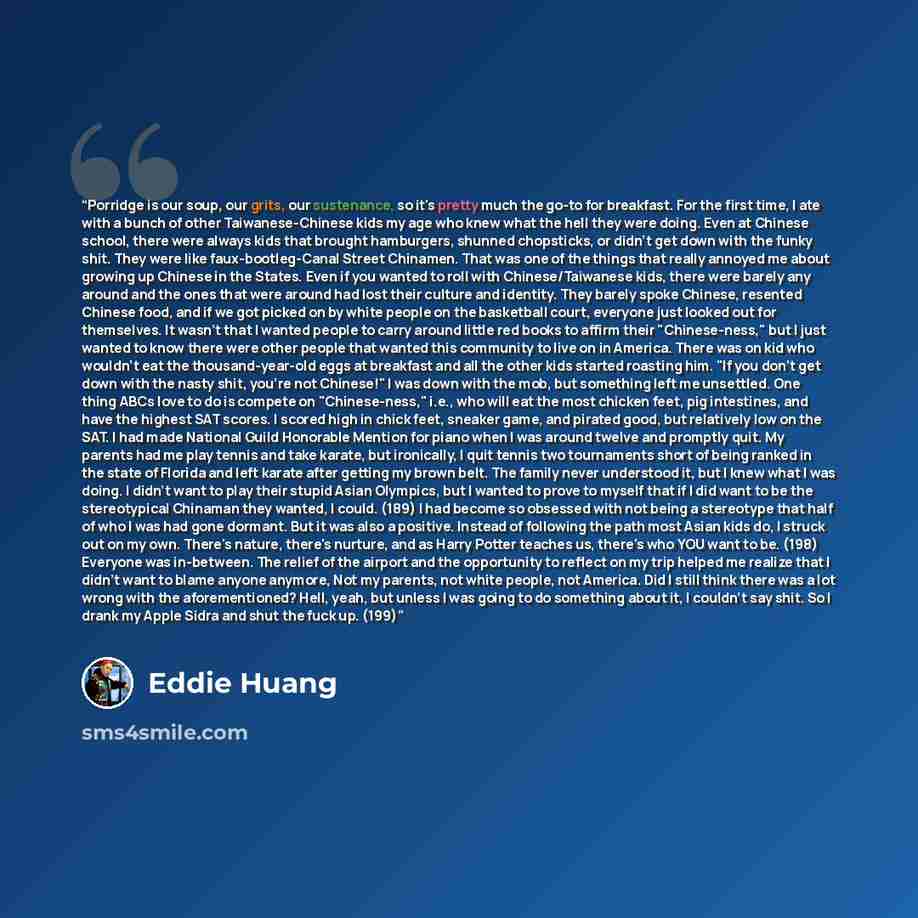 “Porridge is our soup, our grits, our sustenance, so it's pretty much the go-to for breakfast. For the first time, I ate with a bunch of other Taiwanese-Chinese kids my age who knew what the hell they were doing. Even at Chinese school, there were always kids that brought hamburgers, shunned…” quote by Eddie Huang