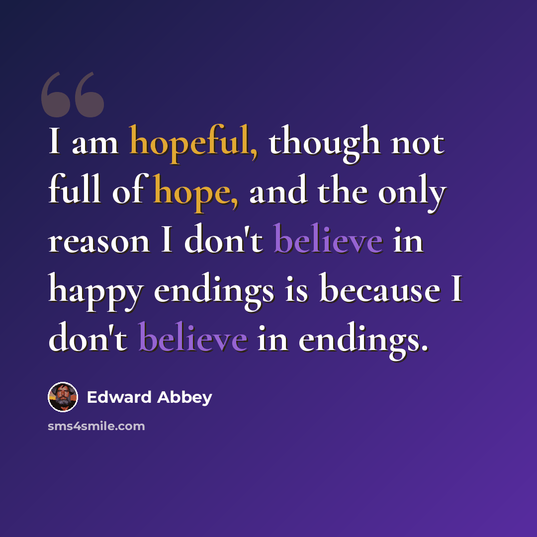 “I am hopeful, though not full of hope, and the only reason I don't believe in happy endings is because I don't believe in endings.” quote by Edward Abbey