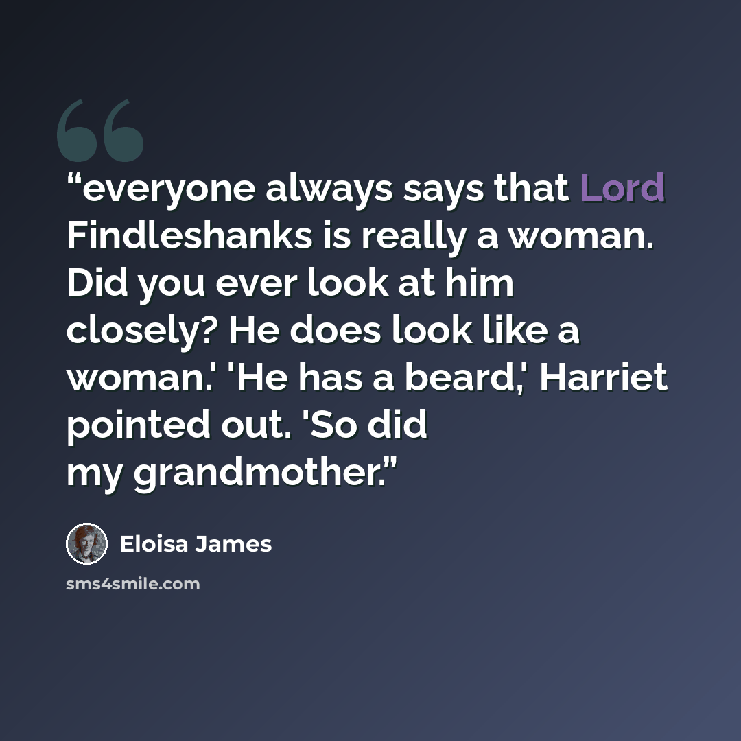 “everyone always says that Lord Findleshanks is really a woman. Did you ever look at him closely? He does look like a woman.' 'He has a beard,' Harriet pointed out. 'So did my grandmother.” quote by Eloisa James