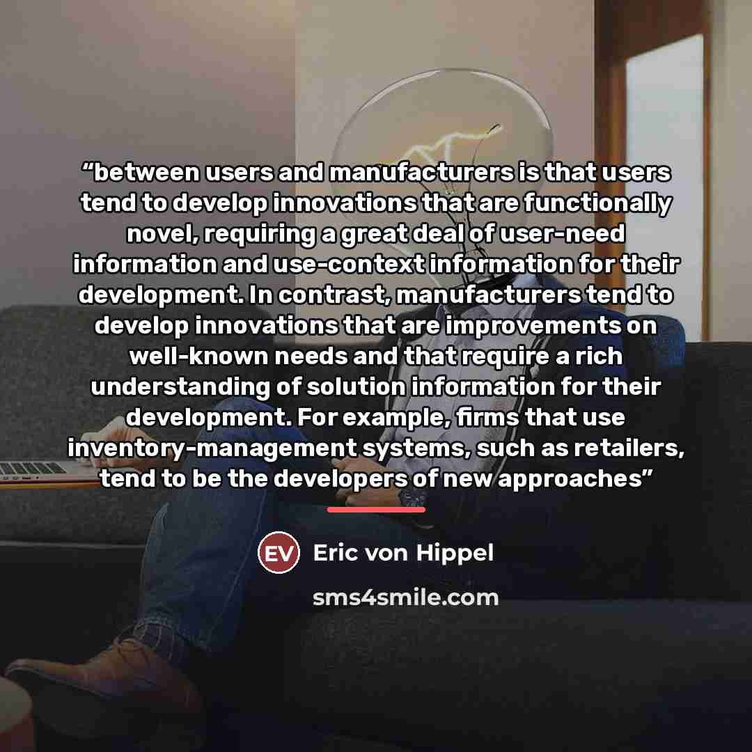 “between users and manufacturers is that users tend to develop innovations that are functionally novel, requiring a great deal of user-need information and use-context information for their development. In contrast, manufacturers tend to develop innovations that are improvements on well-known needs…” quote by Eric von Hippel