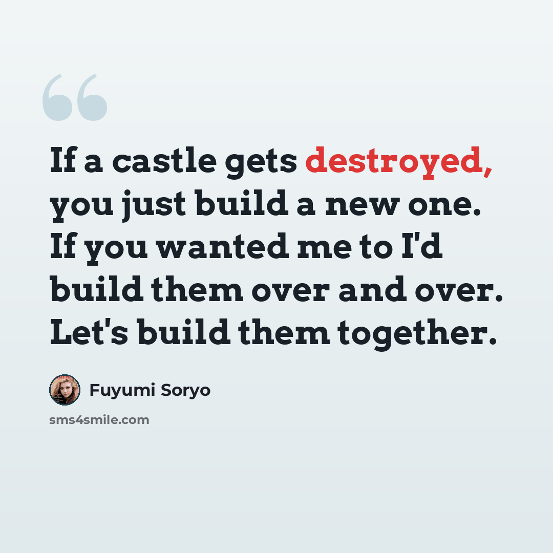 “If a castle gets destroyed, you just build a new one. If you wanted me to I'd build them over and over. Let's build them together.” quote by Fuyumi Soryo