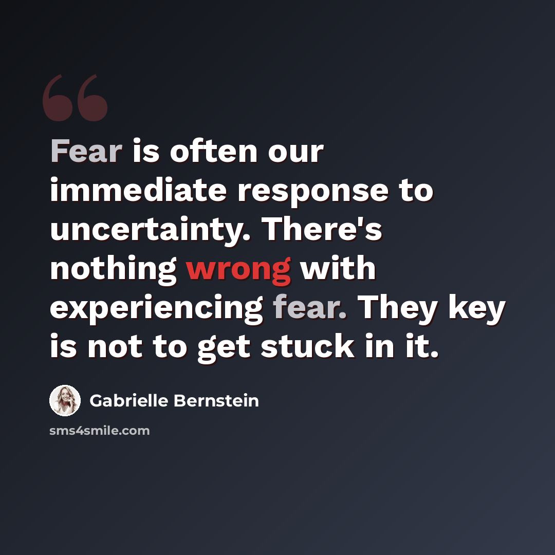 “Fear is often our immediate response to uncertainty. There's nothing wrong with experiencing fear. They key is not to get stuck in it.” quote by Gabrielle Bernstein