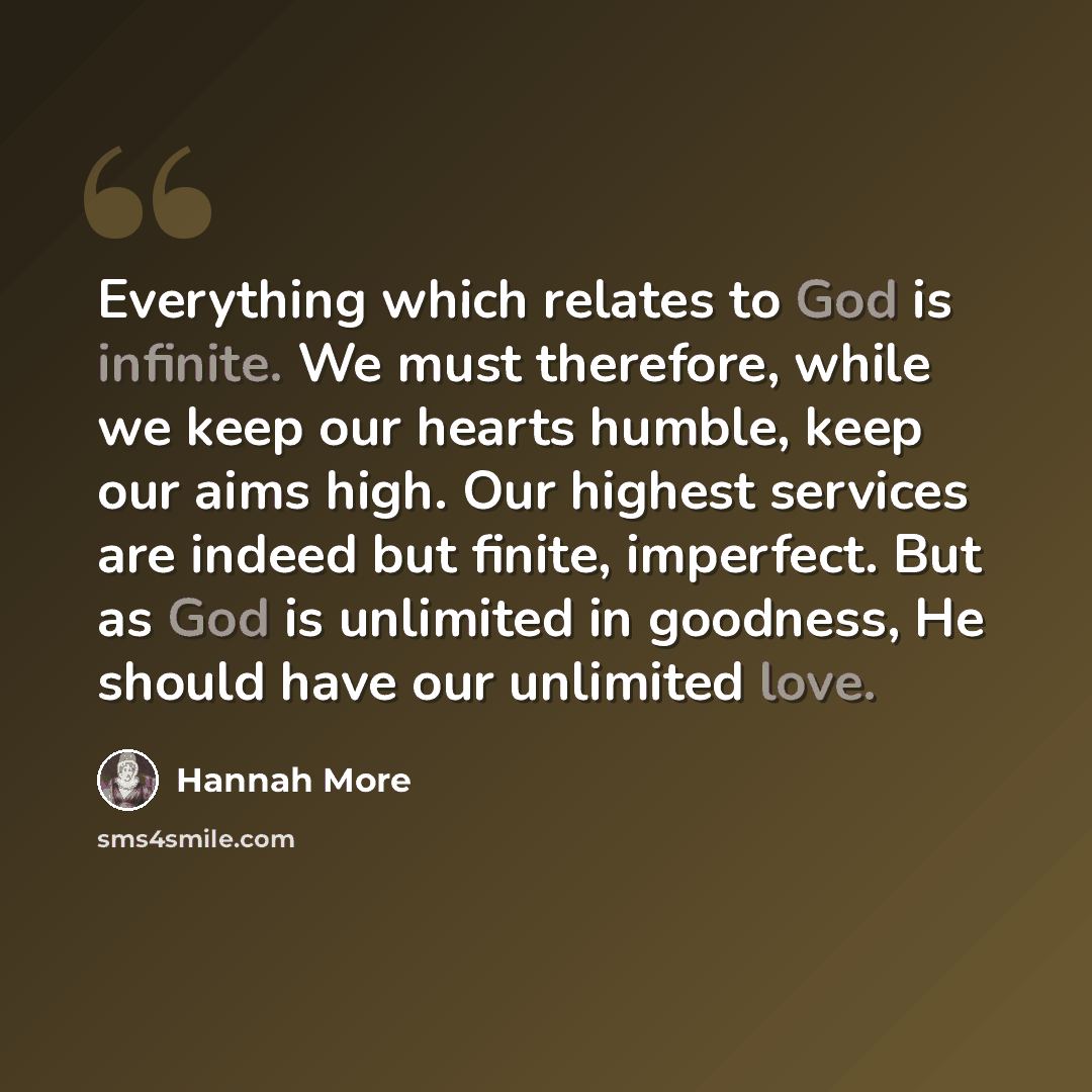 “Everything which relates to God is infinite. We must therefore, while we keep our hearts humble, keep our aims high. Our highest services are indeed but finite, imperfect. But as God is unlimited in goodness, He should have our unlimited love.” quote by Hannah More