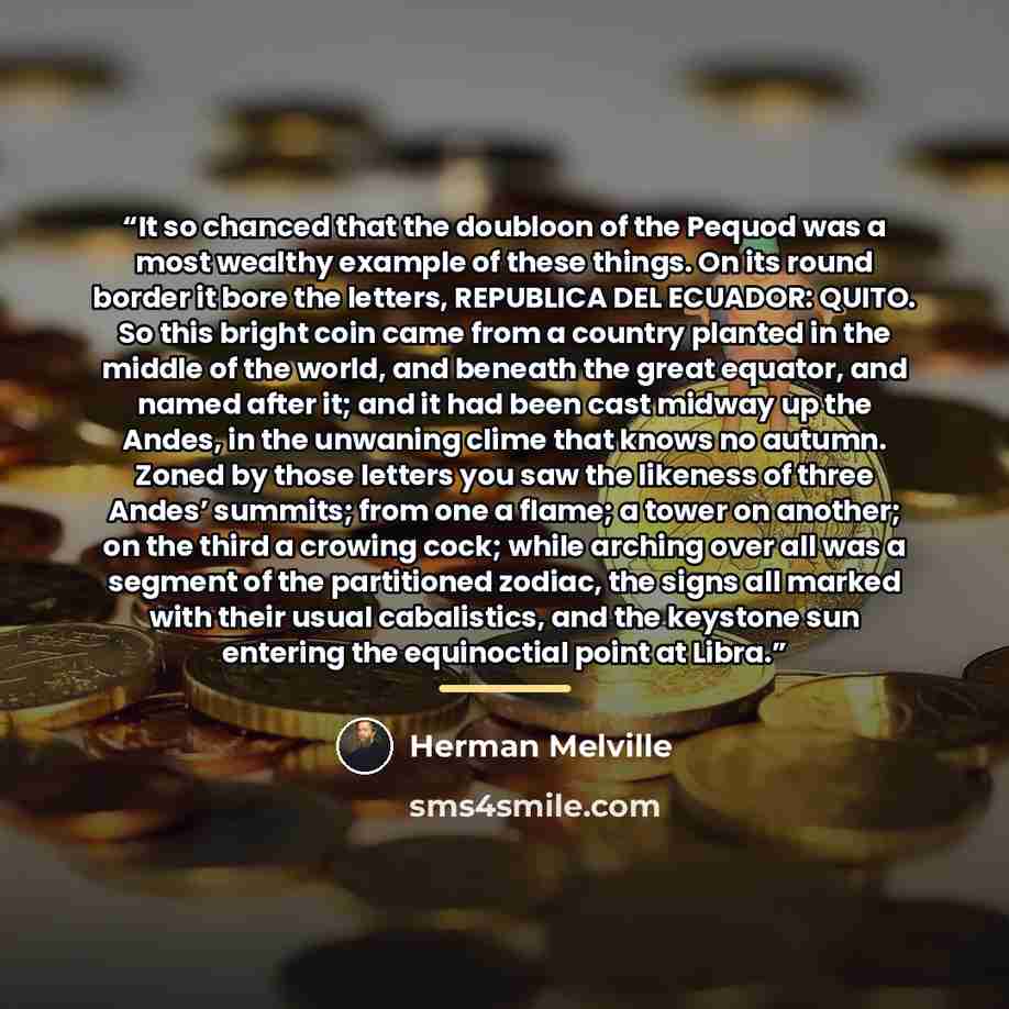 “It so chanced that the doubloon of the Pequod was a most wealthy example of these things. On its round border it bore the letters, REPUBLICA DEL ECUADOR: QUITO. So this bright coin came from a country planted in the middle of the world, and beneath the great equator, and named after it; and it had…” quote by Herman Melville