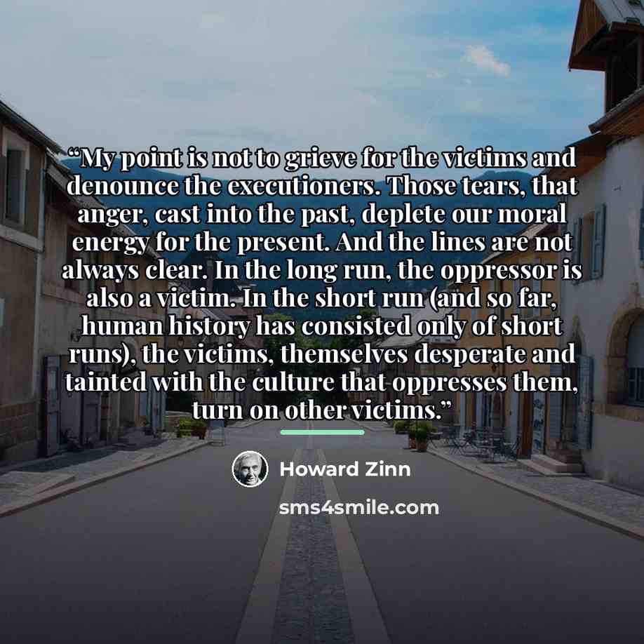 “My point is not to grieve for the victims and denounce the executioners. Those tears, that anger, cast into the past, deplete our moral energy for the present. And the lines are not always clear. In the long run, the oppressor is also a victim. In the short run (and so far, human history has…” quote by Howard Zinn