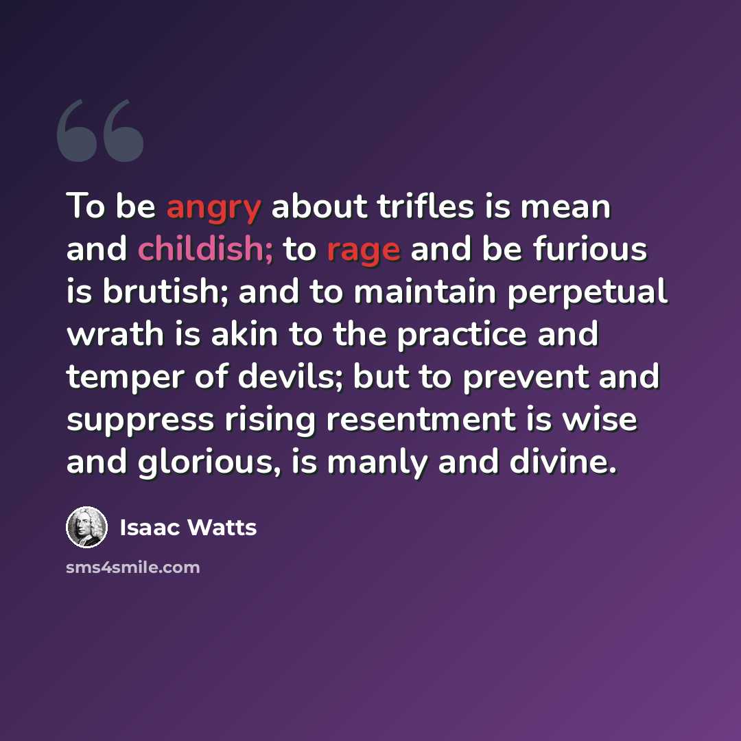 “To be angry about trifles is mean and childish; to rage and be furious is brutish; and to maintain perpetual wrath is akin to the practice and temper of devils; but to prevent and suppress rising resentment is wise and glorious, is manly and divine.” quote by Isaac Watts