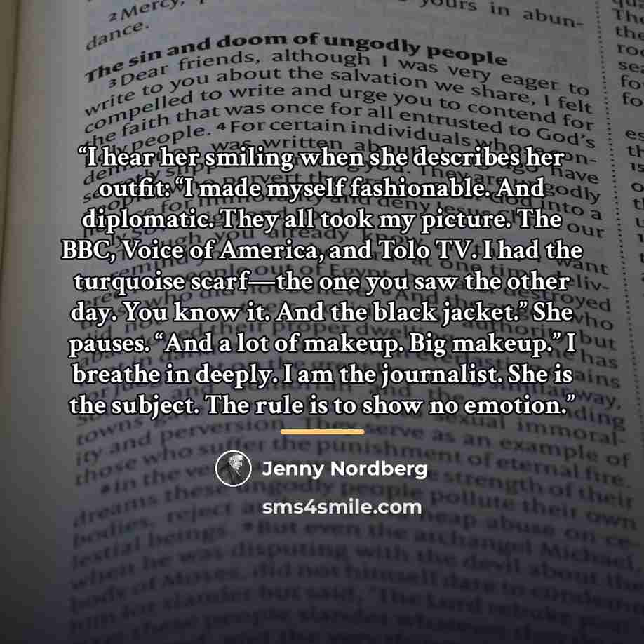 “I hear her smiling when she describes her outfit: “I made myself fashionable. And diplomatic. They all took my picture. The BBC, Voice of America, and Tolo TV. I had the turquoise scarf—the one you saw the other day. You know it. And the black jacket.” She pauses. “And a lot of makeup. Big…” quote by Jenny Nordberg