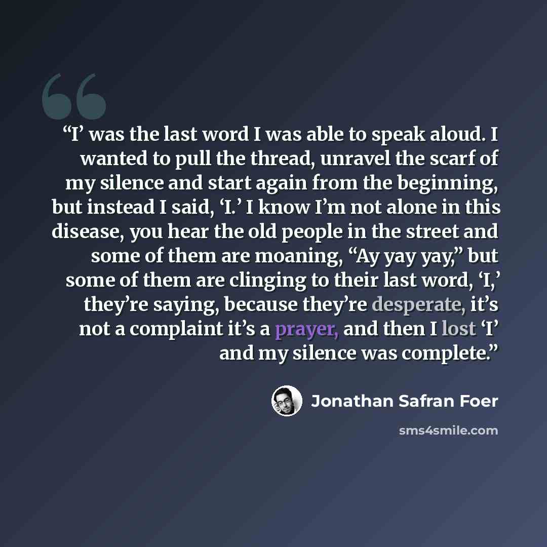 “I’ was the last word I was able to speak aloud. I wanted to pull the thread, unravel the scarf of my silence and start again from the beginning, but instead I said, ‘I.’ I know I’m not alone in this disease, you hear the old people in the street and some of them are moaning, “Ay yay yay,” but some…” quote by Jonathan Safran Foer