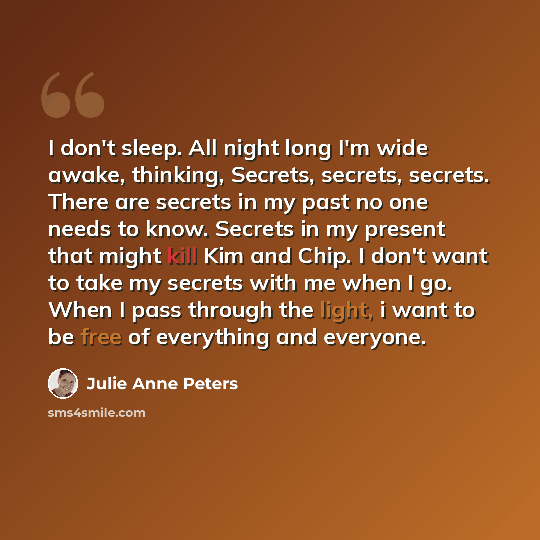 “I don't sleep. All night long I'm wide awake, thinking, Secrets, secrets, secrets. There are secrets in my past no one needs to know. Secrets in my present that might kill Kim and Chip. I don't want to take my secrets with me when I go. When I pass through the light, i want to be free of…” quote by Julie Anne Peters