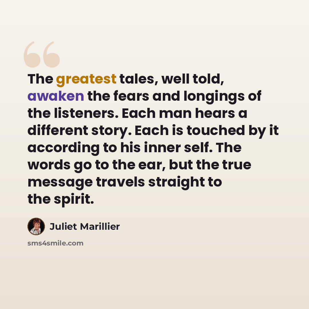 “The greatest tales, well told, awaken the fears and longings of the listeners. Each man hears a different story. Each is touched by it according to his inner self. The words go to the ear, but the true message travels straight to the spirit.” quote by Juliet Marillier