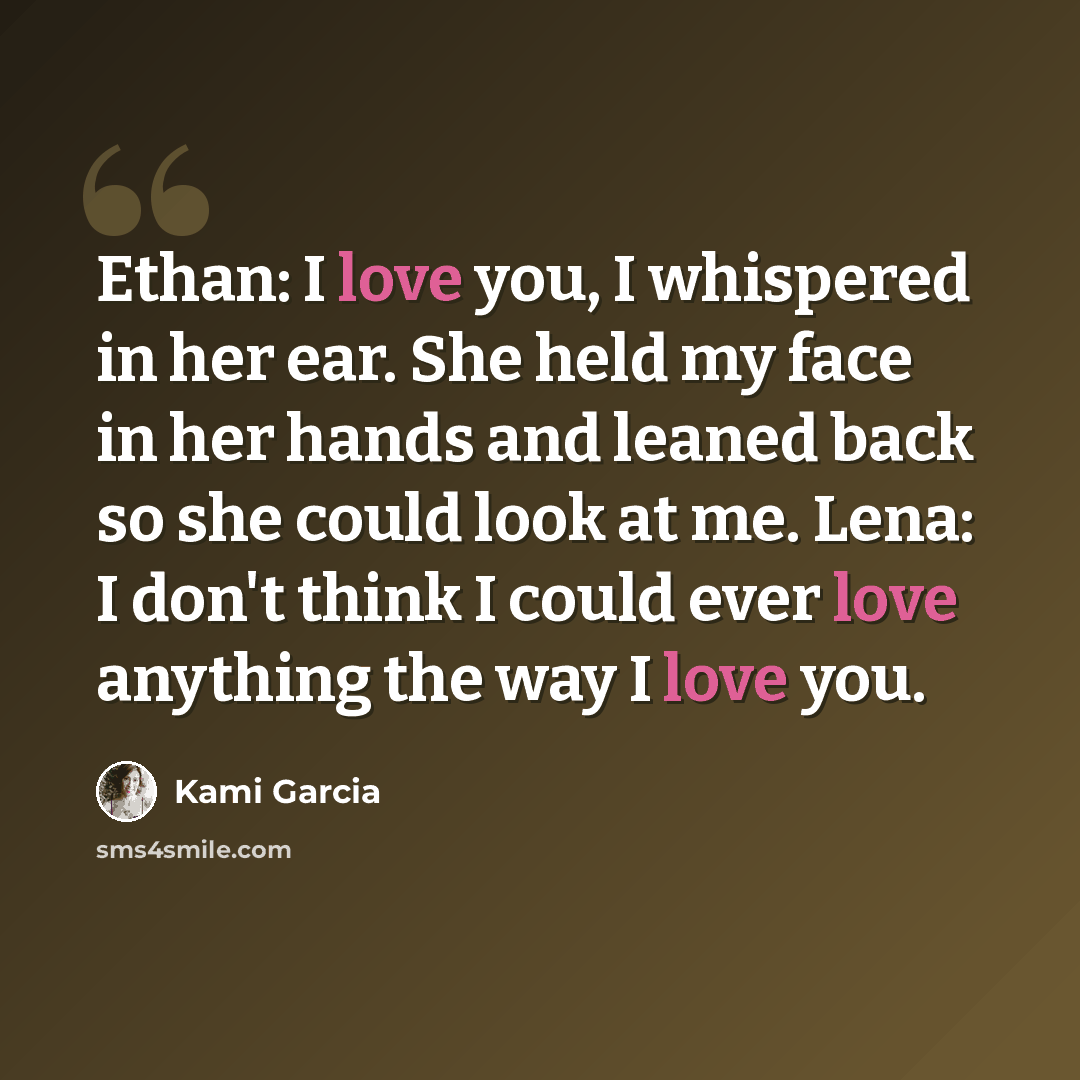 “Ethan: I love you, I whispered in her ear. She held my face in her hands and leaned back so she could look at me. Lena: I don't think I could ever love anything the way I love you.” quote by Kami Garcia