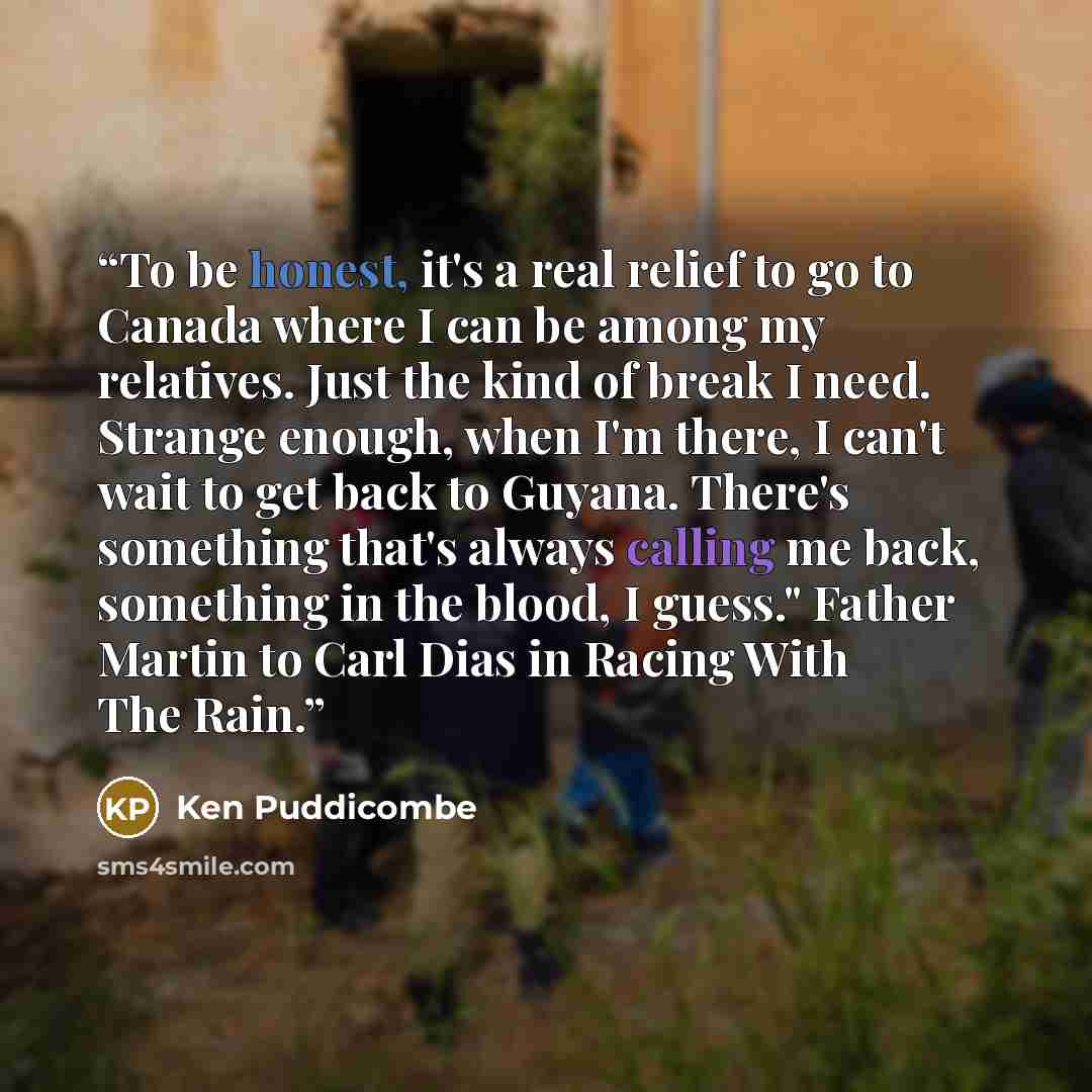 “To be honest, it's a real relief to go to Canada where I can be among my relatives. Just the kind of break I need. Strange enough, when I'm there, I can't wait to get back to Guyana. There's something that's always calling me back, something in the blood, I guess." Father Martin to Carl Dias in…” quote by Ken Puddicombe