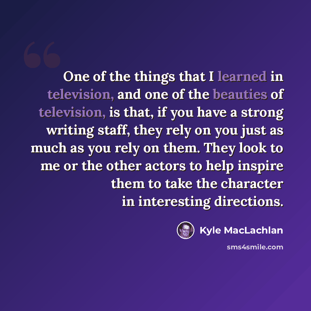 “One of the things that I learned in television, and one of the beauties of television, is that, if you have a strong writing staff, they rely on you just as much as you rely on them. They look to me or the other actors to help inspire them to take the character in interesting directions.” quote by Kyle MacLachlan