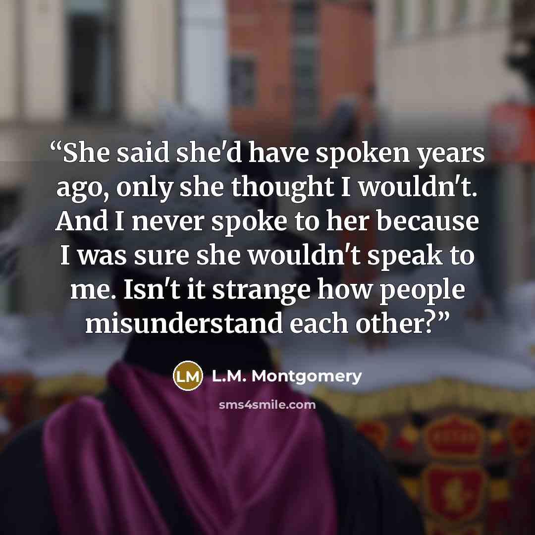 “She said she'd have spoken years ago, only she thought I wouldn't. And I never spoke to her because I was sure she wouldn't speak to me. Isn't it strange how people misunderstand each other?” quote by L.M. Montgomery
