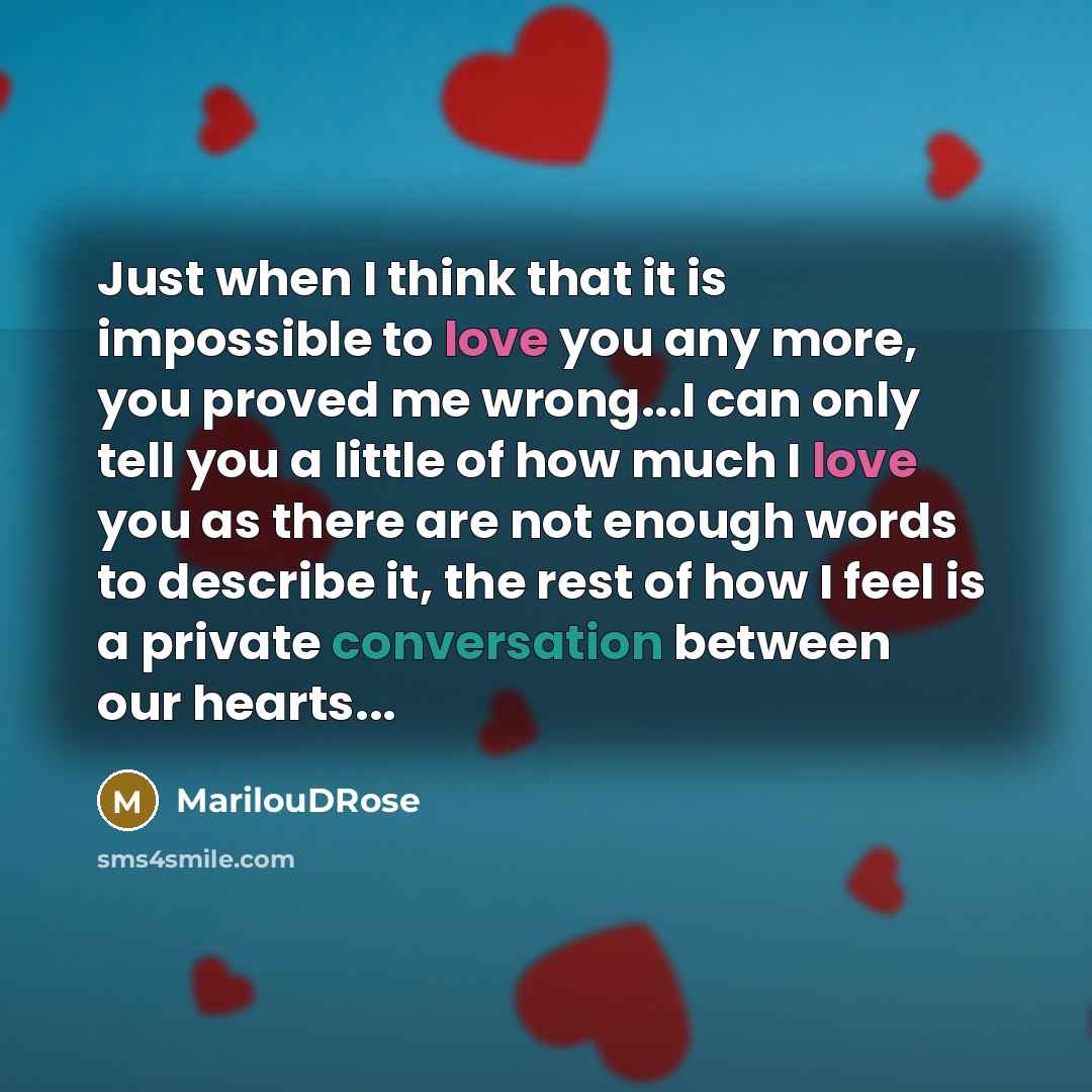 “Just when I think that it is impossible to love you any more, you proved me wrong...I can only tell you a little of how much I love you as there are not enough words to describe it, the rest of how I feel is a private conversation between our hearts...” quote by MarilouDRose