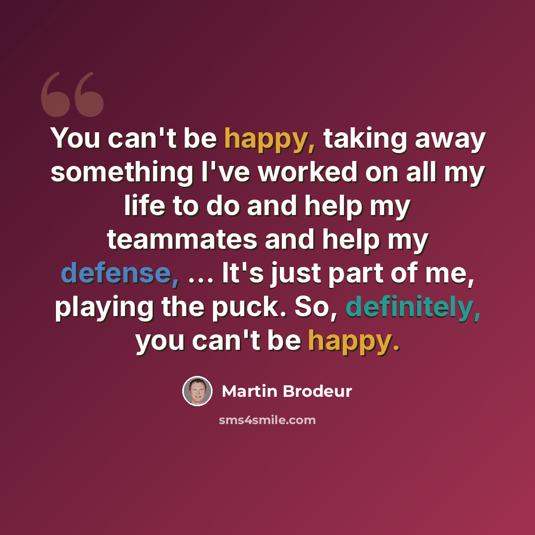 “You can't be happy, taking away something I've worked on all my life to do and help my teammates and help my defense, ... It's just part of me, playing the puck. So, definitely, you can't be happy.” quote by Martin Brodeur