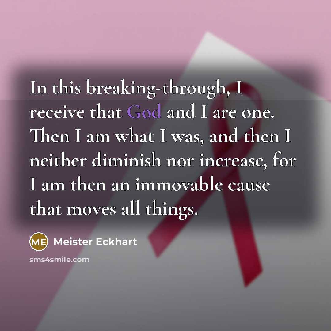 “In this breaking-through, I receive that God and I are one. Then I am what I was, and then I neither diminish nor increase, for I am then an immovable cause that moves all things.” quote by Meister Eckhart
