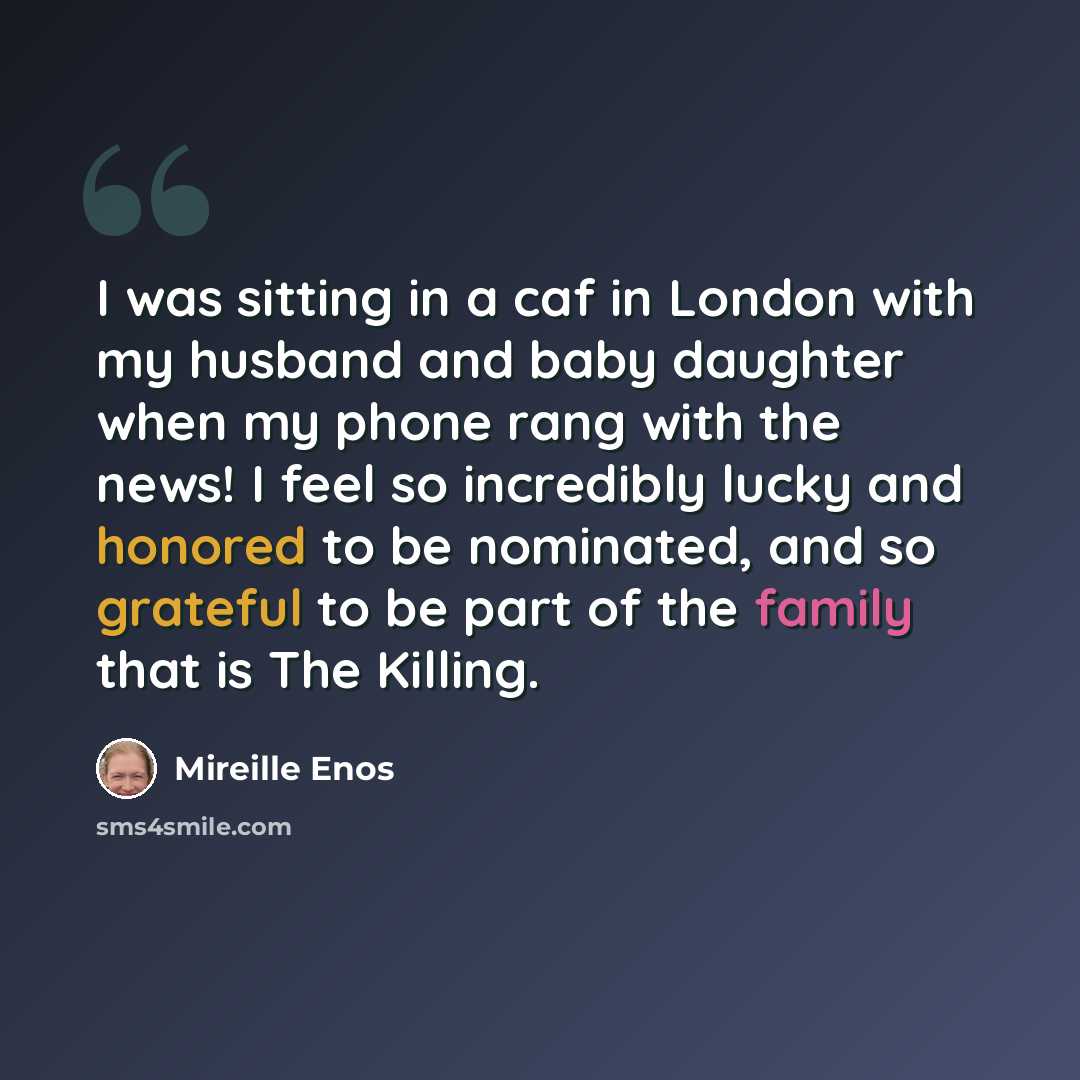 “I was sitting in a caf in London with my husband and baby daughter when my phone rang with the news! I feel so incredibly lucky and honored to be nominated, and so grateful to be part of the family that is The Killing.” quote by Mireille Enos