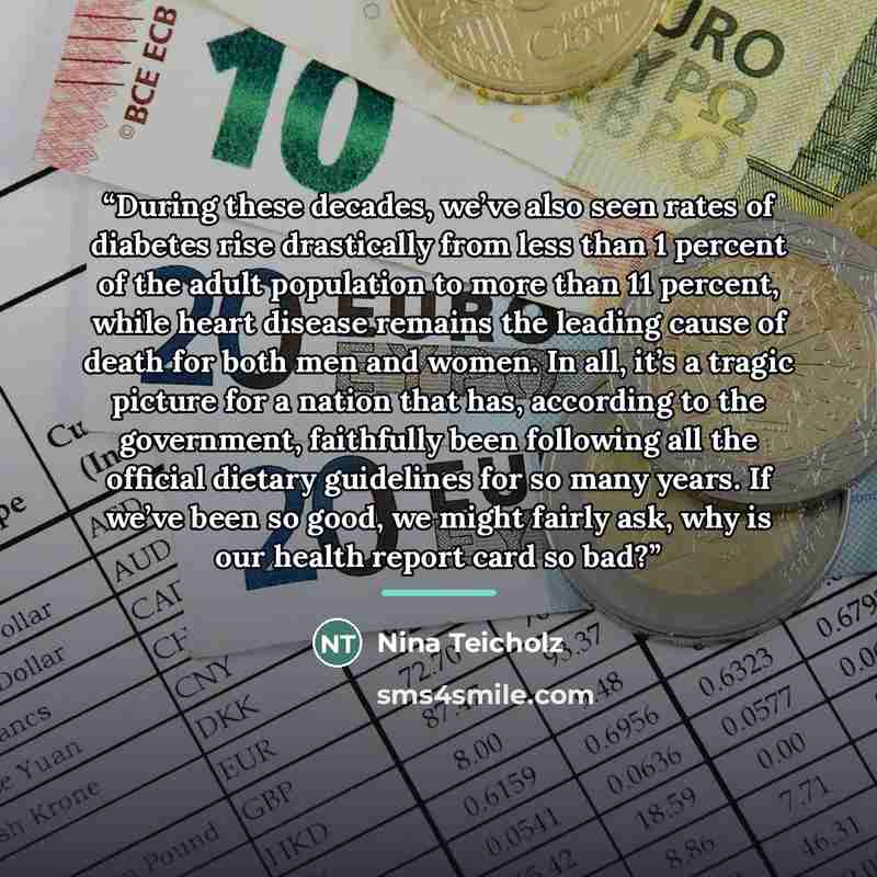 “During these decades, we’ve also seen rates of diabetes rise drastically from less than 1 percent of the adult population to more than 11 percent, while heart disease remains the leading cause of death for both men and women. In all, it’s a tragic picture for a nation that has, according to the…” quote by Nina Teicholz
