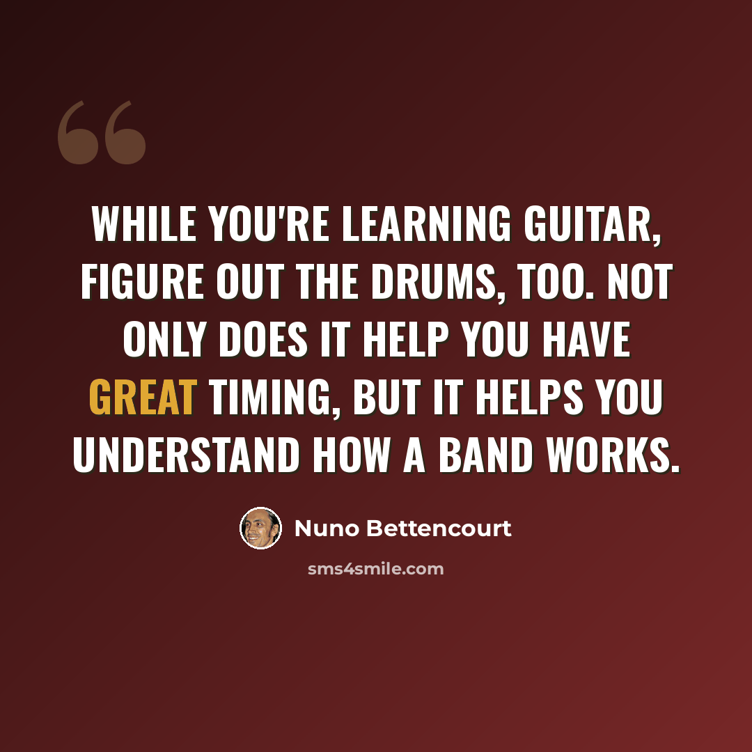 “While you're learning guitar, figure out the drums, too. Not only does it help you have great timing, but it helps you understand how a band works.” quote by Nuno Bettencourt
