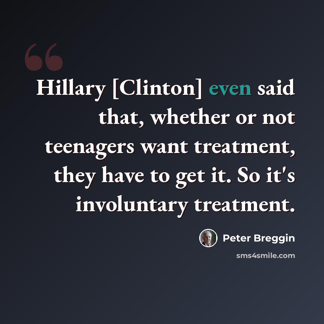 “Hillary [Clinton] even said that, whether or not teenagers want treatment, they have to get it. So it's involuntary treatment.” quote by Peter Breggin