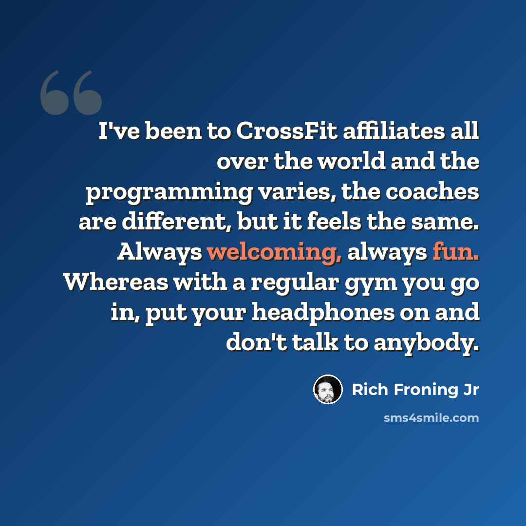 “I've been to CrossFit affiliates all over the world and the programming varies, the coaches are different, but it feels the same. Always welcoming, always fun. Whereas with a regular gym you go in, put your headphones on and don't talk to anybody.” quote by Rich Froning Jr