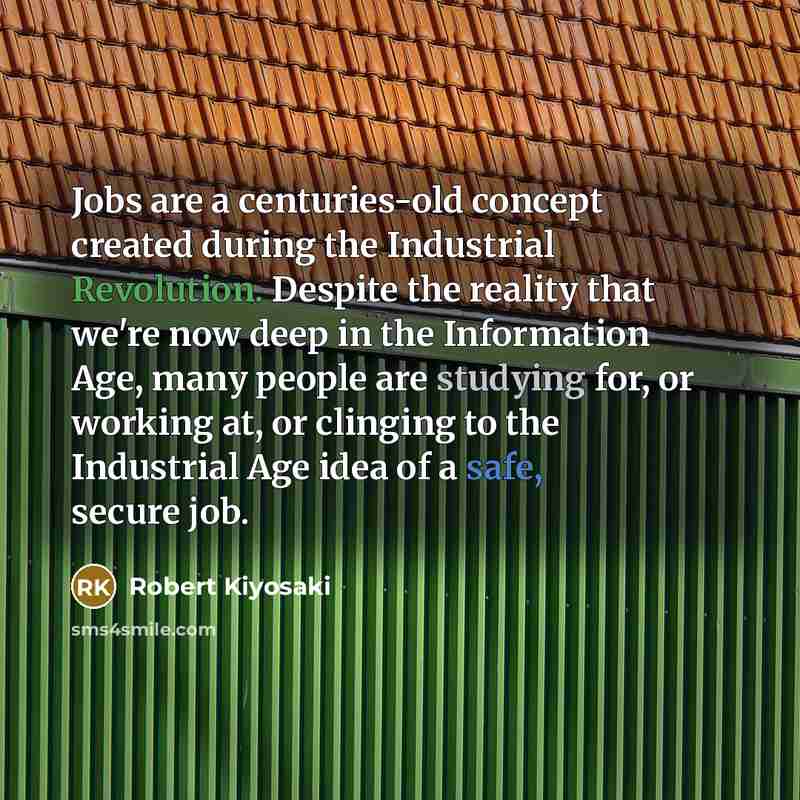 “Jobs are a centuries-old concept created during the Industrial Revolution. Despite the reality that we're now deep in the Information Age, many people are studying for, or working at, or clinging to the Industrial Age idea of a safe, secure job.” quote by Robert Kiyosaki