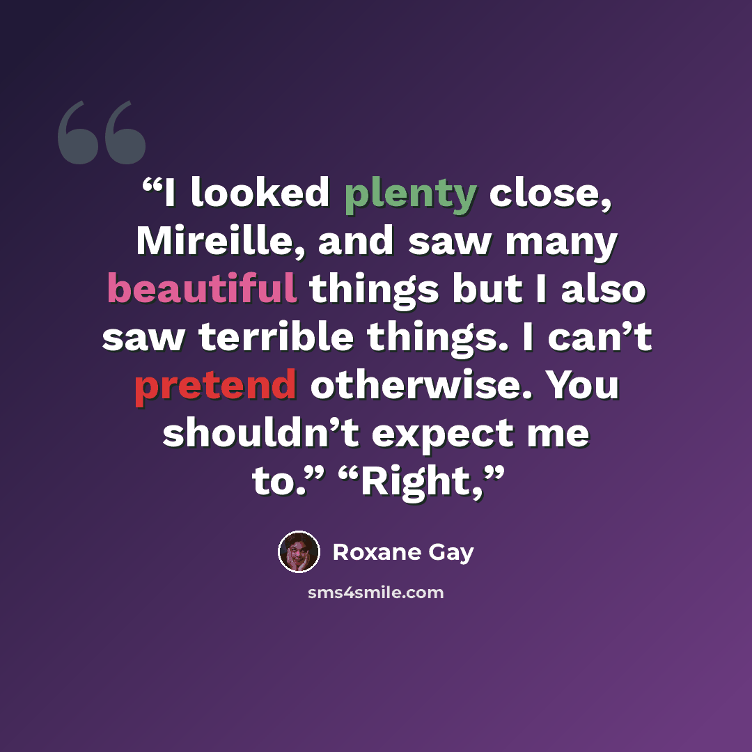 “I looked plenty close, Mireille, and saw many beautiful things but I also saw terrible things. I can’t pretend otherwise. You shouldn’t expect me to.” “Right,” quote by Roxane Gay
