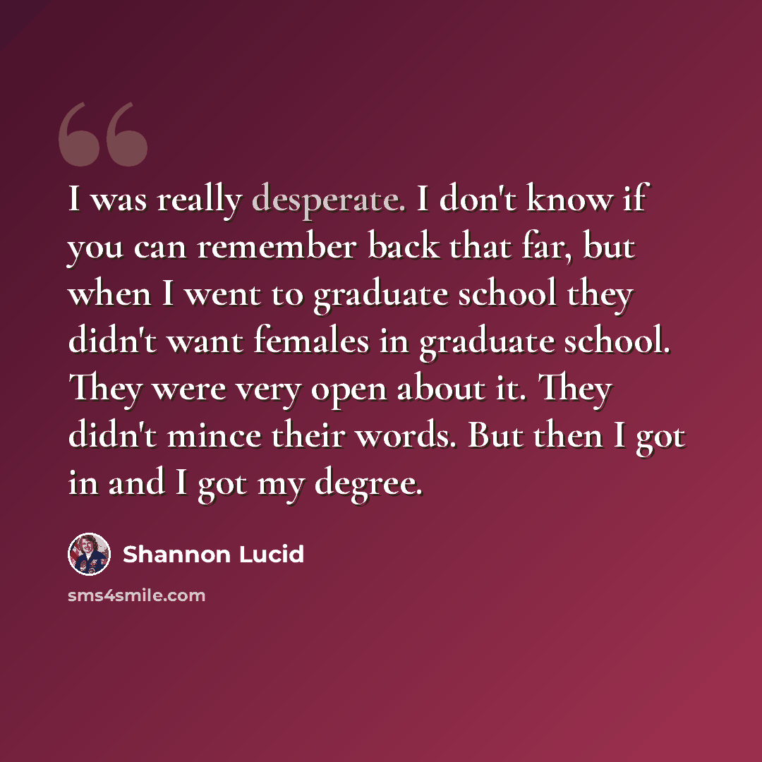 “I was really desperate. I don't know if you can remember back that far, but when I went to graduate school they didn't want females in graduate school. They were very open about it. They didn't mince their words. But then I got in and I got my degree.” quote by Shannon Lucid