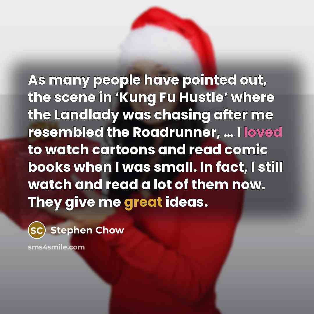 “As many people have pointed out, the scene in ‘Kung Fu Hustle’ where the Landlady was chasing after me resembled the Roadrunner, … I loved to watch cartoons and read comic books when I was small. In fact, I still watch and read a lot of them now. They give me great ideas.” quote by Stephen Chow