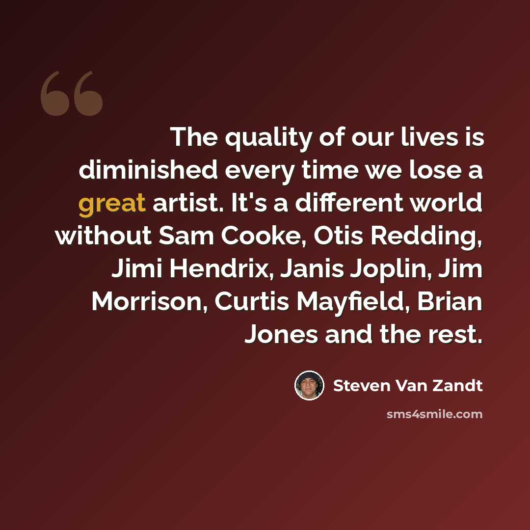 “The quality of our lives is diminished every time we lose a great artist. It's a different world without Sam Cooke, Otis Redding, Jimi Hendrix, Janis Joplin, Jim Morrison, Curtis Mayfield, Brian Jones and the rest.” quote by Steven Van Zandt