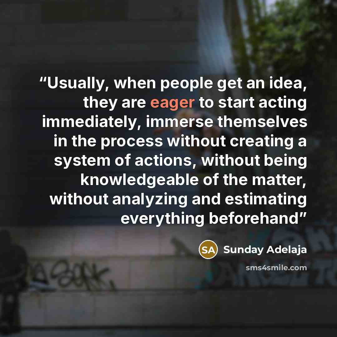 “Usually, when people get an idea, they are eager to start acting immediately, immerse themselves in the process without creating a system of actions, without being knowledgeable of the matter, without analyzing and estimating everything beforehand” quote by Sunday Adelaja