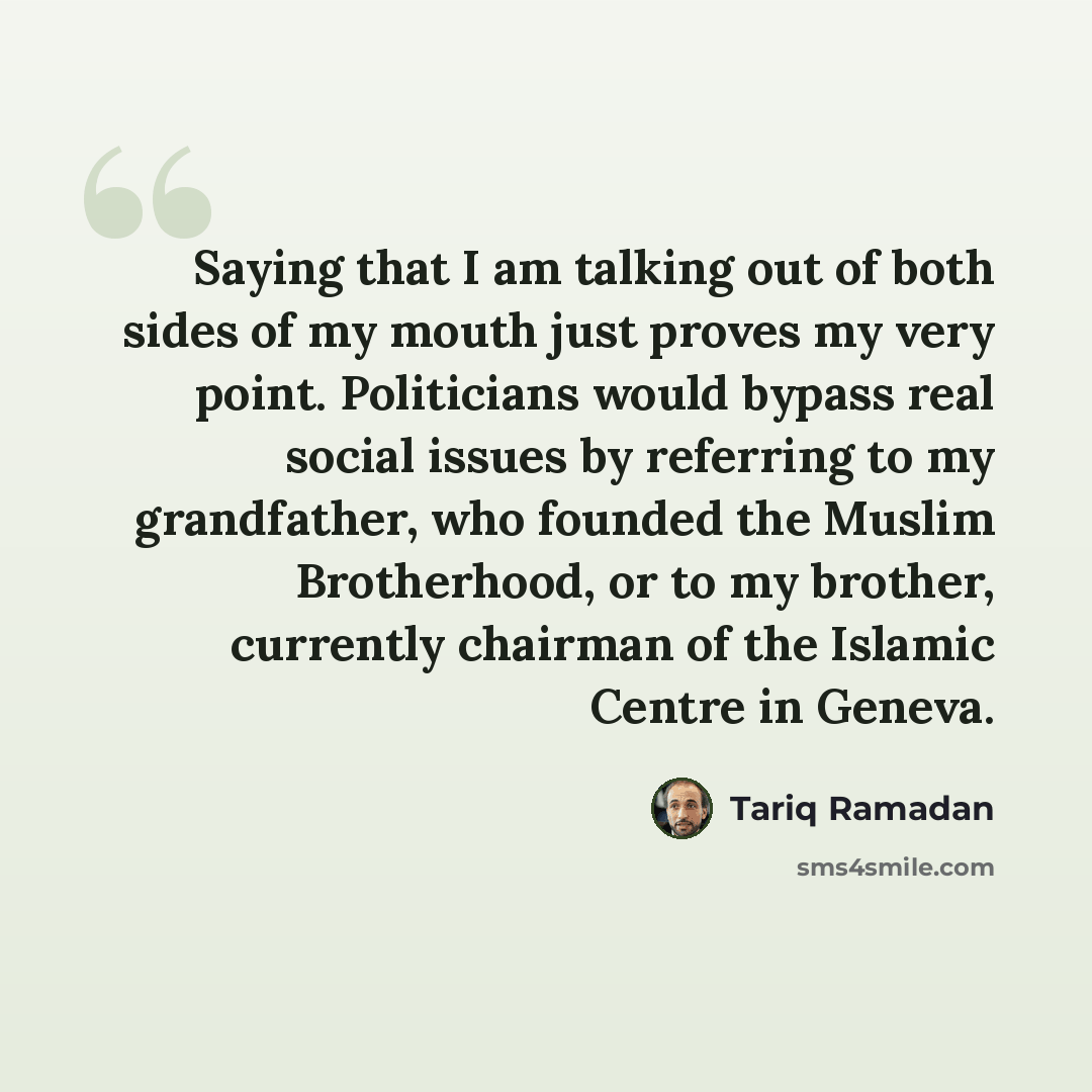 “Saying that I am talking out of both sides of my mouth just proves my very point. Politicians would bypass real social issues by referring to my grandfather, who founded the Muslim Brotherhood, or to my brother, currently chairman of the Islamic Centre in Geneva.” quote by Tariq Ramadan