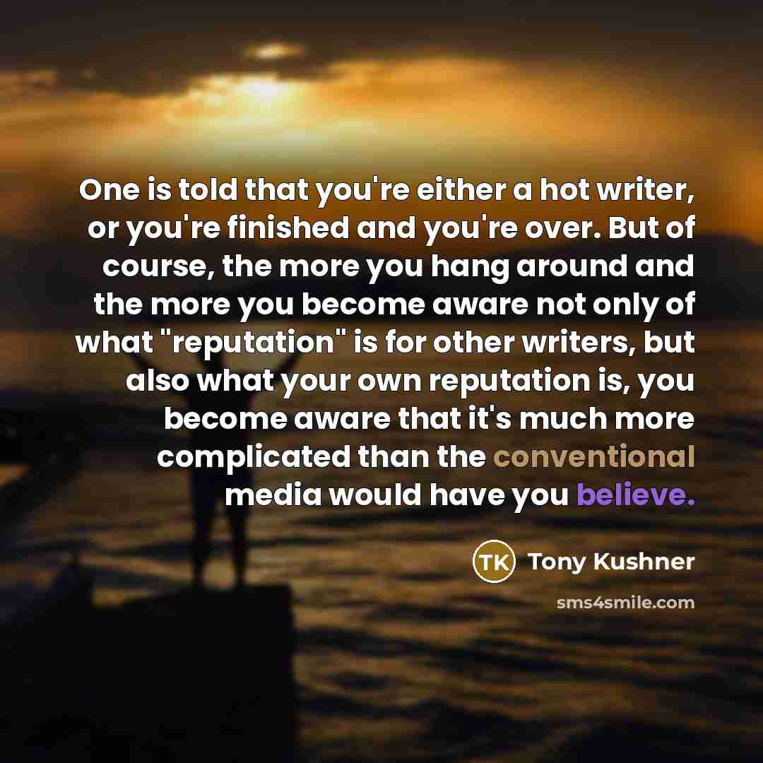 “One is told that you're either a hot writer, or you're finished and you're over. But of course, the more you hang around and the more you become aware not only of what "reputation" is for other writers, but also what your own reputation is, you become aware that it's much more complicated than the…” quote by Tony Kushner