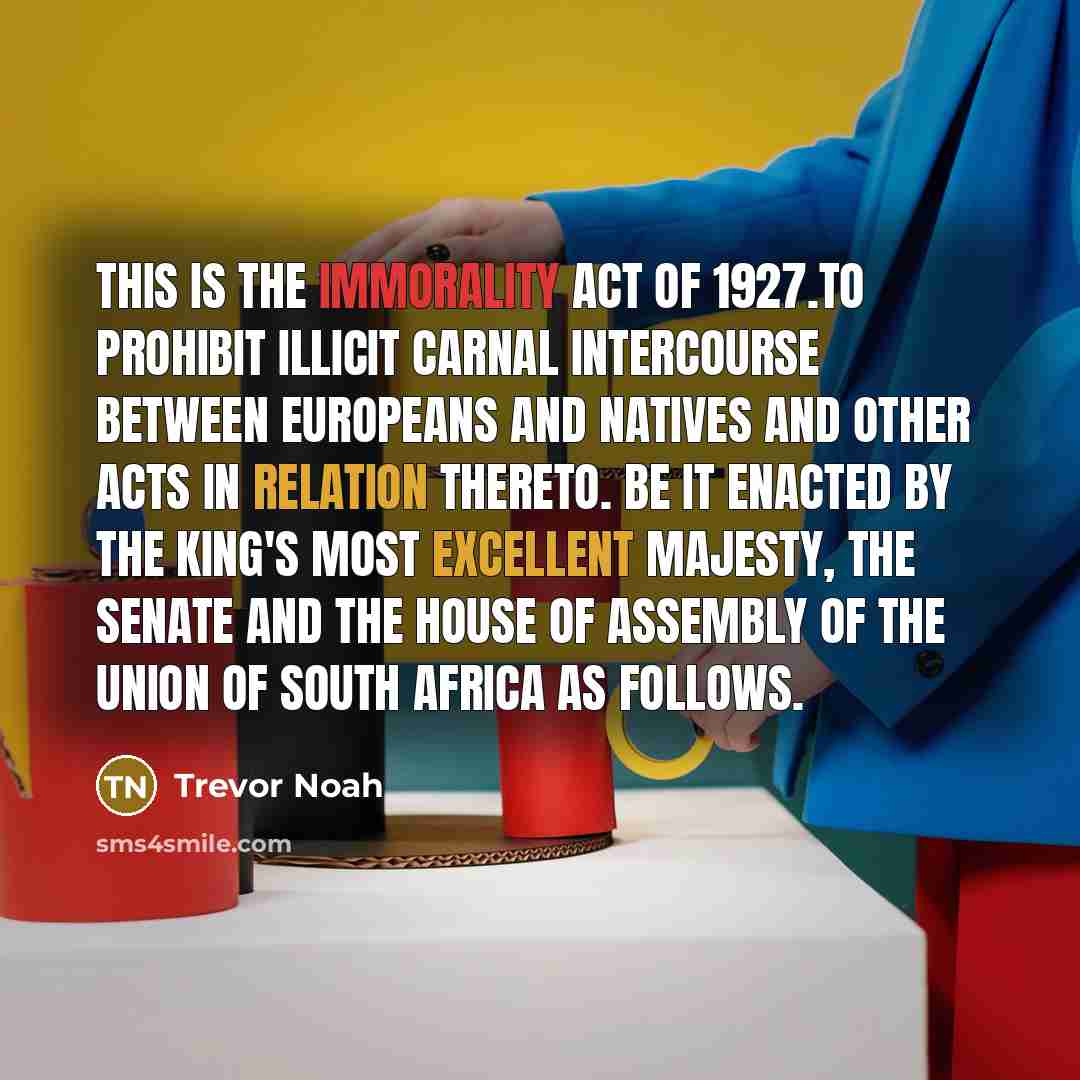 “This is the Immorality Act of 1927.To prohibit illicit carnal intercourse between Europeans and natives and other acts in relation thereto. Be it enacted by the king's most excellent Majesty, the Senate and the House of Assembly of the Union of South Africa as follows.” quote by Trevor Noah