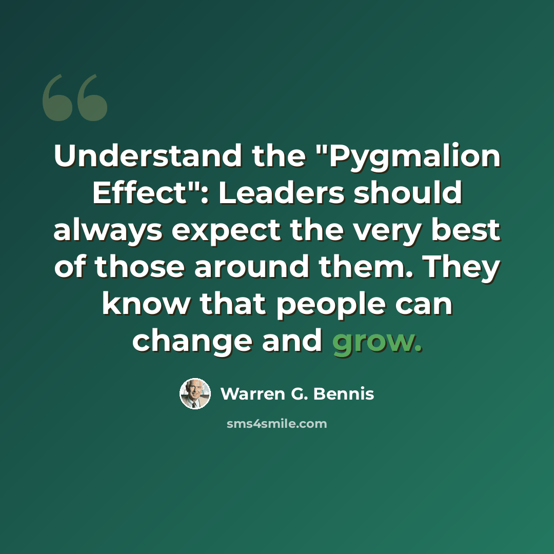 “Understand the "Pygmalion Effect": Leaders should always expect the very best of those around them. They know that people can change and grow.” quote by Warren G. Bennis