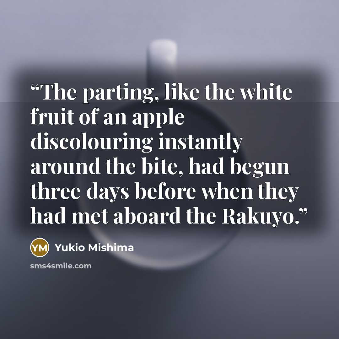 “The parting, like the white fruit of an apple discolouring instantly around the bite, had begun three days before when they had met aboard the Rakuyo.” quote by Yukio Mishima