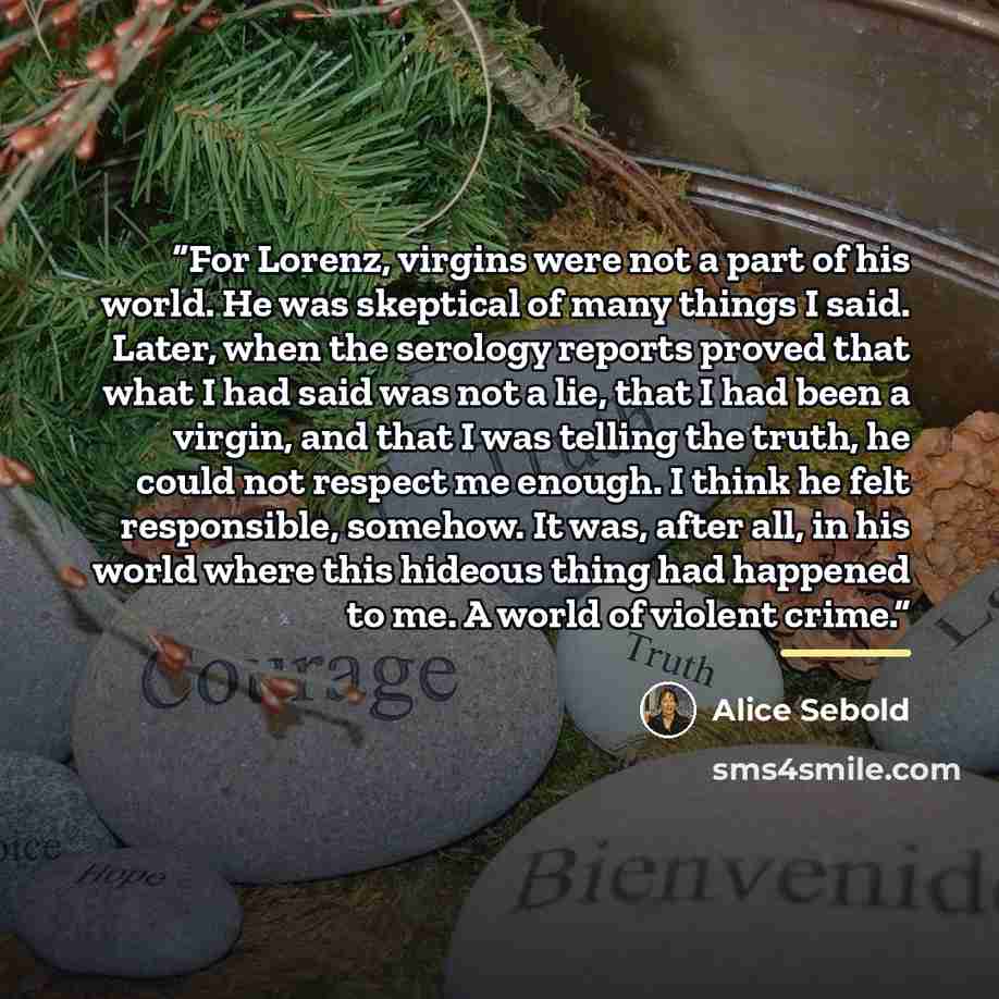“For Lorenz, virgins were not a part of his world. He was skeptical of many things I said. Later, when the serology reports proved that what I had said was not a lie, that I had been a virgin, and that I was telling the truth, he could not respect me enough. I think he felt responsible, somehow. It…” quote by Alice Sebold